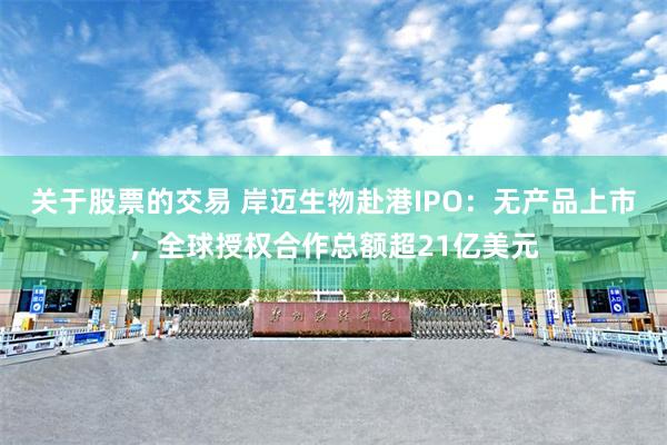关于股票的交易 岸迈生物赴港IPO：无产品上市，全球授权合作总额超21亿美元