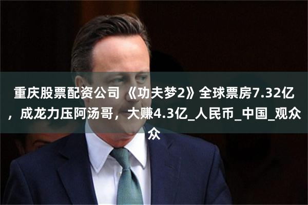 重庆股票配资公司 《功夫梦2》全球票房7.32亿，成龙力压阿汤哥，大赚4.3亿_人民币_中国_观众