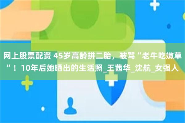 网上股票配资 45岁高龄拼二胎，被骂“老牛吃嫩草”！10年后她晒出的生活照_王茜华_沈航_女强人