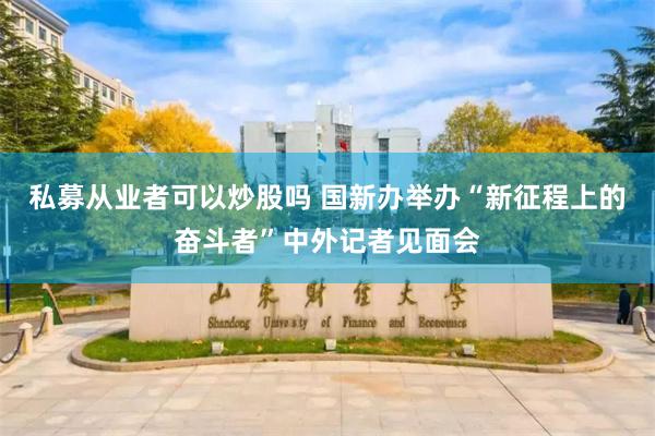 私募从业者可以炒股吗 国新办举办“新征程上的奋斗者”中外记者见面会