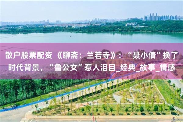 散户股票配资 《聊斋：兰若寺》：“聂小倩”换了时代背景，“鲁公女”惹人泪目_经典_故事_情感