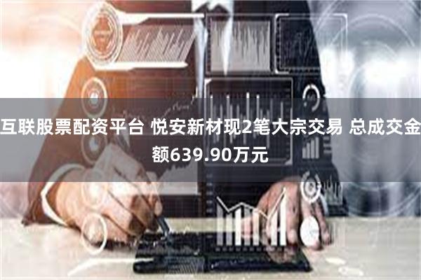 互联股票配资平台 悦安新材现2笔大宗交易 总成交金额639.90万元