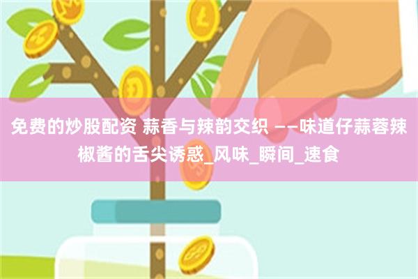 免费的炒股配资 蒜香与辣韵交织 ——味道仔蒜蓉辣椒酱的舌尖诱惑_风味_瞬间_速食