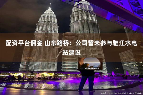 配资平台佣金 山东路桥：公司暂未参与雅江水电站建设