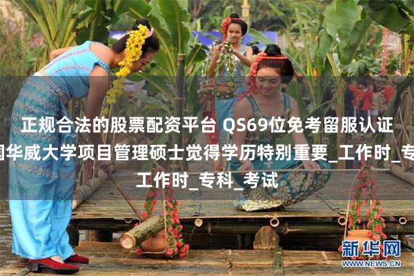 正规合法的股票配资平台 QS69位免考留服认证硕士英国华威大学项目管理硕士觉得学历特别重要_工作时_专科_考试