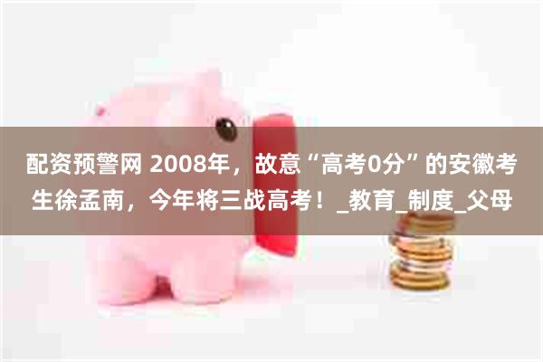 配资预警网 2008年，故意“高考0分”的安徽考生徐孟南，今年将三战高考！_教育_制度_父母