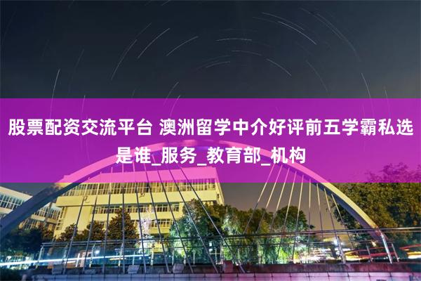 股票配资交流平台 澳洲留学中介好评前五学霸私选是谁_服务_教育部_机构
