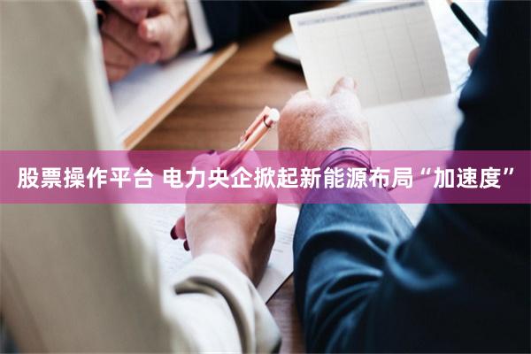 股票操作平台 电力央企掀起新能源布局“加速度”