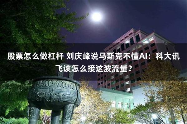 股票怎么做杠杆 刘庆峰说马斯克不懂AI：科大讯飞该怎么接这波流量？