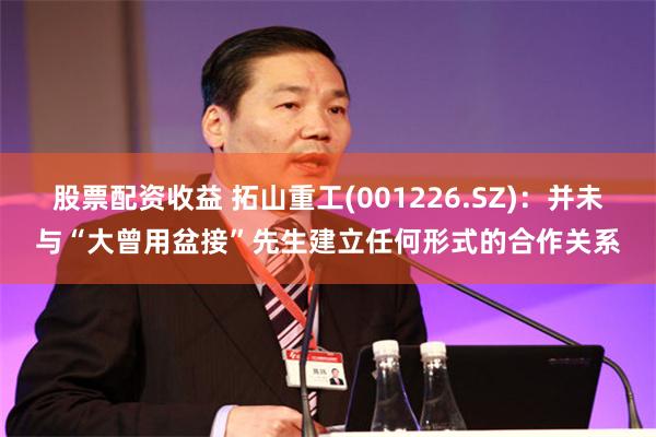 股票配资收益 拓山重工(001226.SZ)：并未与“大曾用盆接”先生建立任何形式的合作关系