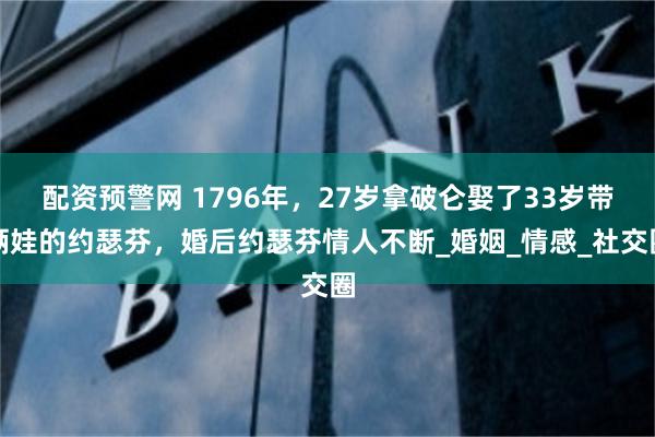 配资预警网 1796年，27岁拿破仑娶了33岁带俩娃的约瑟芬，婚后约瑟芬情人不断_婚姻_情感_社交圈