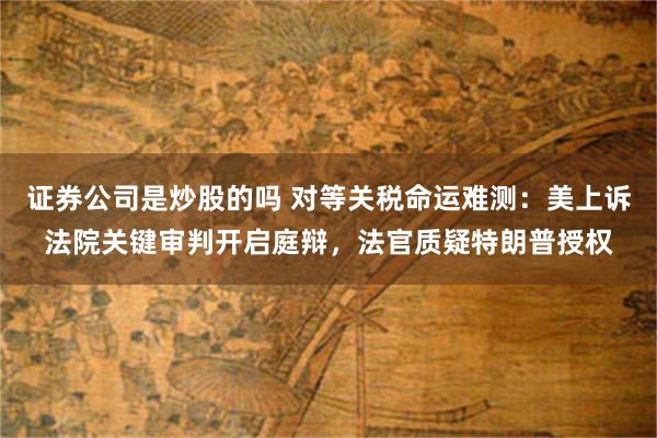 证券公司是炒股的吗 对等关税命运难测：美上诉法院关键审判开启庭辩，法官质疑特朗普授权