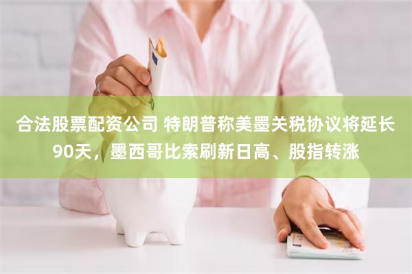 合法股票配资公司 特朗普称美墨关税协议将延长90天，墨西哥比索刷新日高、股指转涨