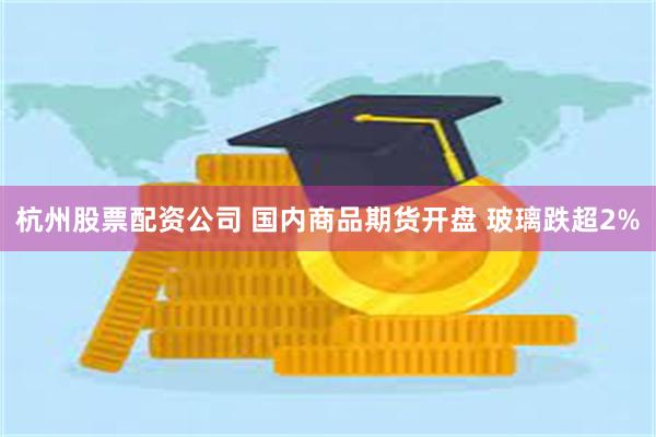 杭州股票配资公司 国内商品期货开盘 玻璃跌超2%