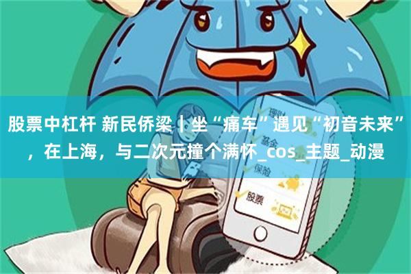 股票中杠杆 新民侨梁｜坐“痛车”遇见“初音未来”，在上海，与二次元撞个满怀_cos_主题_动漫