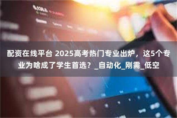 配资在线平台 2025高考热门专业出炉，这5个专业为啥成了学生首选？_自动化_刚需_低空