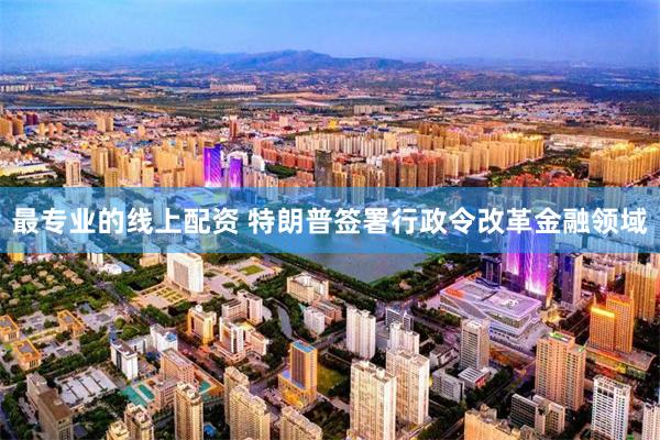 最专业的线上配资 特朗普签署行政令改革金融领域