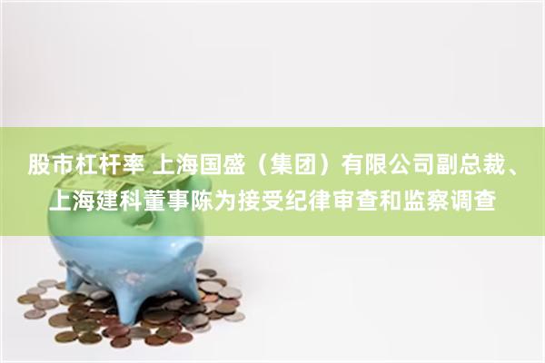 股市杠杆率 上海国盛（集团）有限公司副总裁、上海建科董事陈为接受纪律审查和监察调查