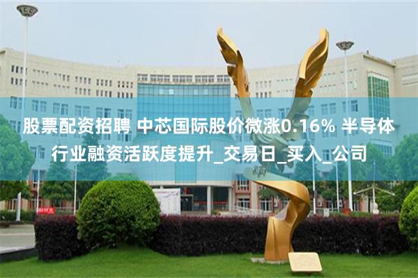 股票配资招聘 中芯国际股价微涨0.16% 半导体行业融资活跃度提升_交易日_买入_公司