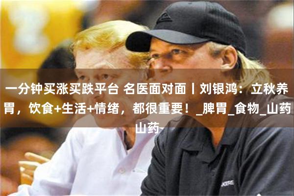 一分钟买涨买跌平台 名医面对面丨刘银鸿：立秋养胃，饮食+生活+情绪，都很重要！_脾胃_食物_山药
