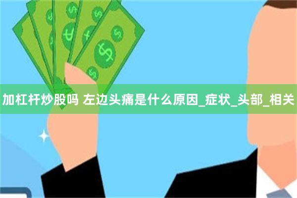 加杠杆炒股吗 左边头痛是什么原因_症状_头部_相关