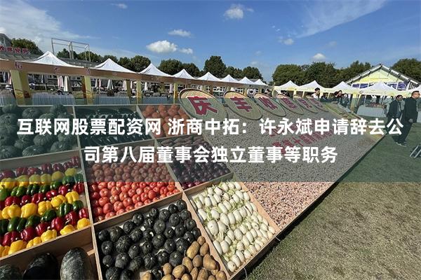 互联网股票配资网 浙商中拓：许永斌申请辞去公司第八届董事会独立董事等职务