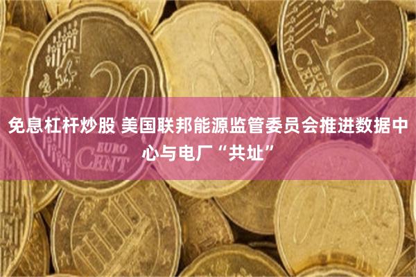 免息杠杆炒股 美国联邦能源监管委员会推进数据中心与电厂“共址”