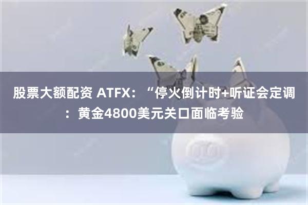 股票大额配资 ATFX：“停火倒计时+听证会定调：黄金4800美元关口面临考验