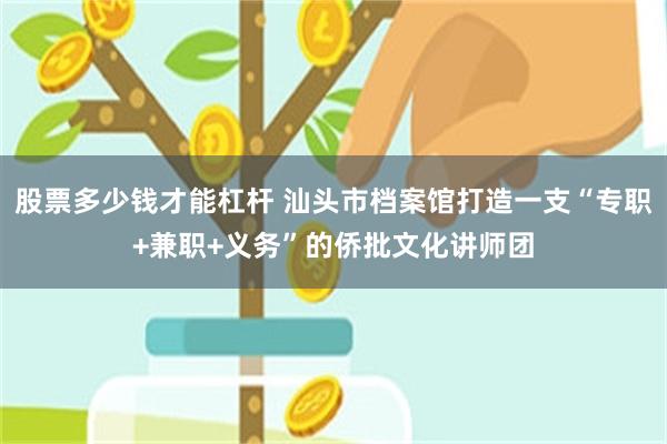 股票多少钱才能杠杆 汕头市档案馆打造一支“专职+兼职+义务”的侨批文化讲师团