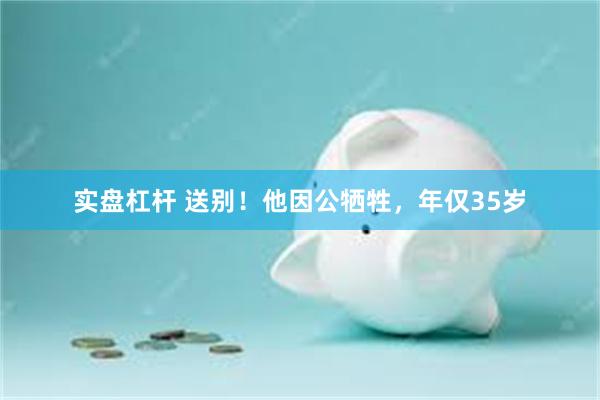 实盘杠杆 送别!他因公牺牲,年仅35岁