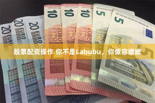 股票配资操作 你不是Labubu，你像容嬷嬷