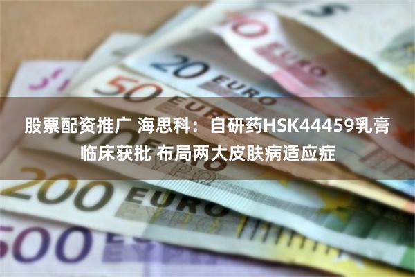 股票配资推广 海思科：自研药HSK44459乳膏临床获批 布局两大皮肤病适应症