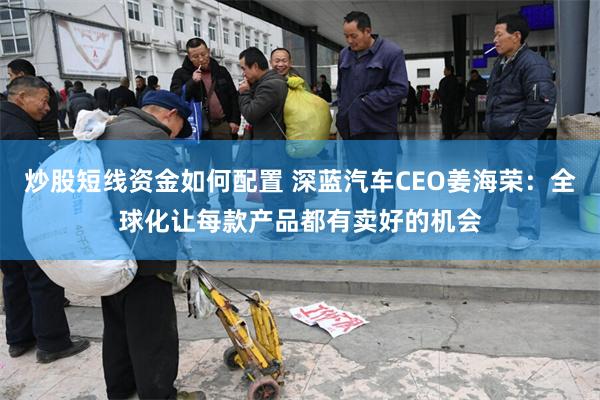 炒股短线资金如何配置 深蓝汽车CEO姜海荣：全球化让每款产品都有卖好的机会