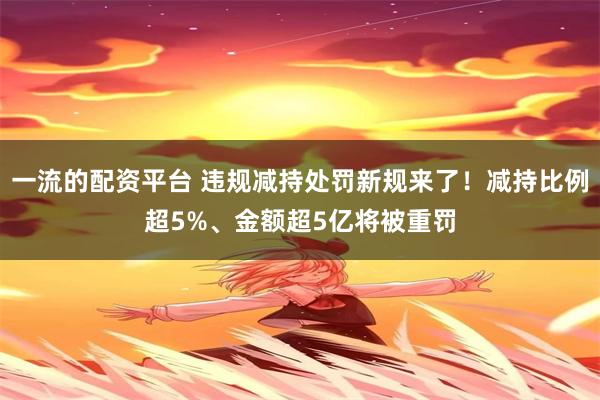 一流的配资平台 违规减持处罚新规来了！减持比例超5%、金额超5亿将被重罚