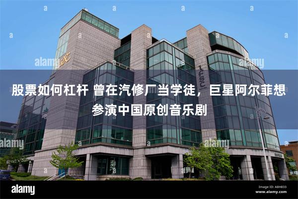 股票如何杠杆 曾在汽修厂当学徒,巨星阿尔菲想参演中国原创音乐剧