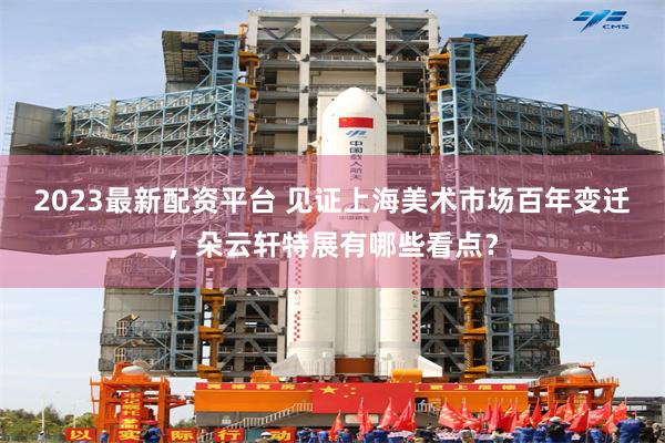 2023最新配资平台 见证上海美术市场百年变迁,朵云轩特展有哪些看点?