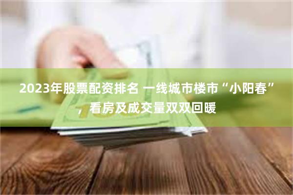 2023年股票配资排名 一线城市楼市“小阳春”，看房及成交量双双回暖