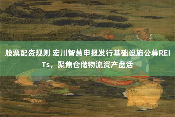 股票配资规则 宏川智慧申报发行基础设施公募REITs,聚焦仓储物流资产盘活
