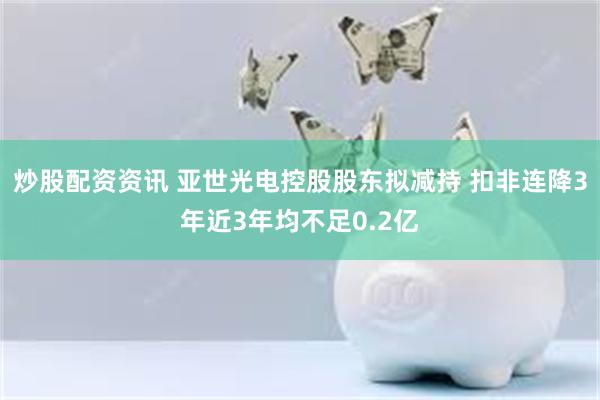 炒股配资资讯 亚世光电控股股东拟减持 扣非连降3年近3年均不足0.2亿