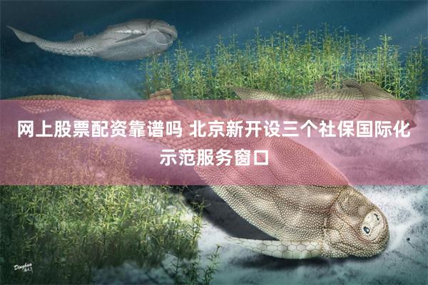 网上股票配资靠谱吗 北京新开设三个社保国际化示范服务窗口