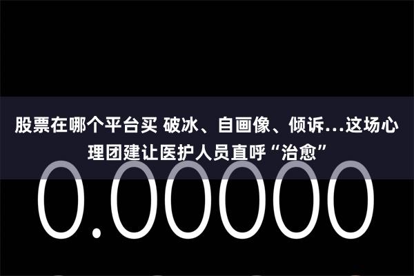 股票在哪个平台买 破冰、自画像、倾诉…这场心理团建让医护人员直呼“治愈”