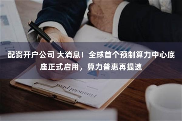 配资开户公司 大消息!全球首个预制算力中心底座正式启用,算力普惠再提速