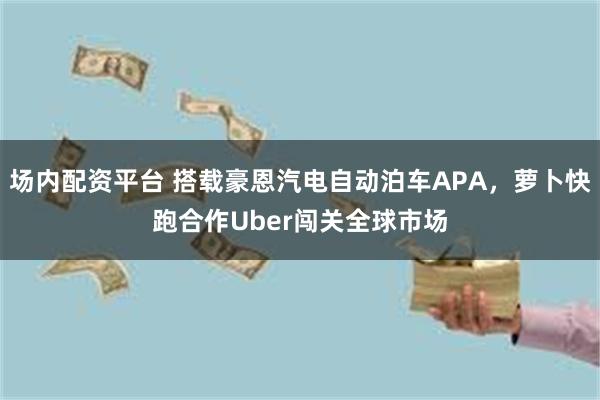 场内配资平台 搭载豪恩汽电自动泊车APA,萝卜快跑合作Uber闯关全球市场