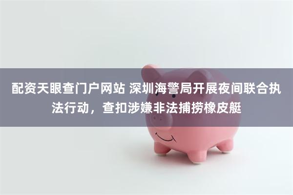 配资天眼查门户网站 深圳海警局开展夜间联合执法行动，查扣涉嫌非法捕捞橡皮艇
