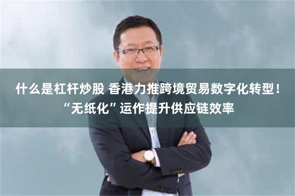 什么是杠杆炒股 香港力推跨境贸易数字化转型！“无纸化”运作提升供应链效率