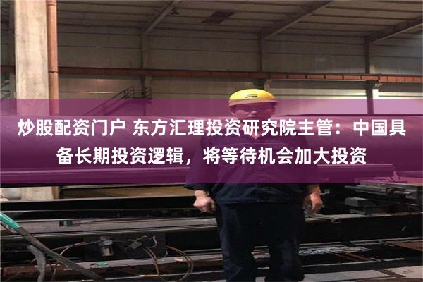 炒股配资门户 东方汇理投资研究院主管:中国具备长期投资逻辑,将等待机会加大投资