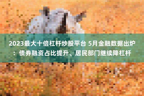 2023最大十倍杠杆炒股平台 5月金融数据出炉：债券融资占比提升、居民部门继续降杠杆