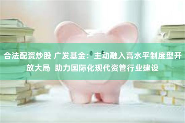 合法配资炒股 广发基金：主动融入高水平制度型开放大局  助力国际化现代资管行业建设
