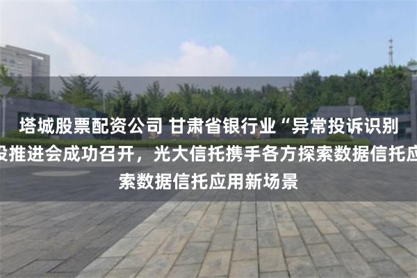 塔城股票配资公司 甘肃省银行业“异常投诉识别”系统建设推进会成功召开,光大信托携手各方探索数据信托应用新场景