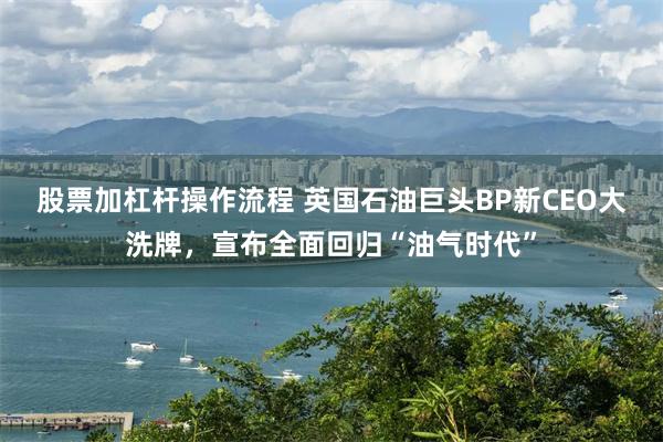 股票加杠杆操作流程 英国石油巨头BP新CEO大洗牌，宣布全面回归“油气时代”